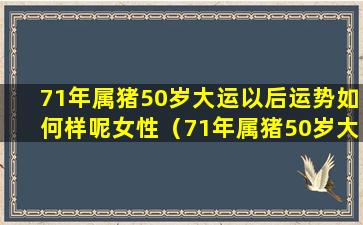 71年属猪50岁大运以后运势如何样呢女性（71年属猪50岁大运以后运势如何样呢 🦁 女性婚姻）